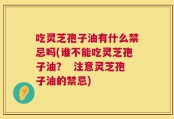 吃灵芝孢子油有什么禁忌吗(谁不能吃灵芝孢子油？  注意灵芝孢子油的禁忌)