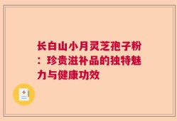 长白山小月灵芝孢子粉：珍贵滋补品的独特魅力与健康功效