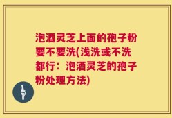 泡酒灵芝上面的孢子粉要不要洗(浅洗或不洗都行：泡酒灵芝的孢子粉处理方法)