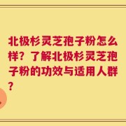 北极杉灵芝孢子粉怎么样？了解北极杉灵芝孢子粉的功效与适用人群？