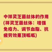中祥灵芝菌丝体的作用(祥灵芝菌丝体：增强免疫力、调节血脂、抗疲劳效果顶呱呱)