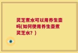 灵芝煮水可以用养生壶吗(如何使用养生壶煮灵芝水？)