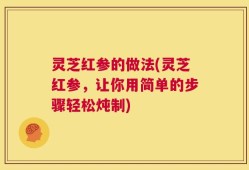 灵芝红参的做法(灵芝红参，让你用简单的步骤轻松炖制)