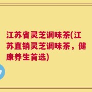 江苏省灵芝调味茶(江苏直销灵芝调味茶，健康养生首选)