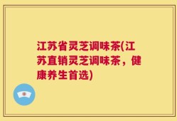江苏省灵芝调味茶(江苏直销灵芝调味茶，健康养生首选)