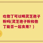 吃他丁可以喝灵芝孢子粉吗(灵芝孢子粉和他丁能否一起食用？)