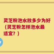灵芝粉泡水放多少为好 (灵芝粉怎样泡水最适宜？)