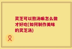 灵芝可以熬汤嘛怎么做才好吃(如何制作美味的灵芝汤)