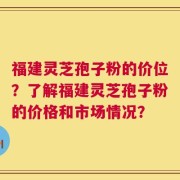 福建灵芝孢子粉的价位？了解福建灵芝孢子粉的价格和市场情况？