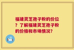 福建灵芝孢子粉的价位？了解福建灵芝孢子粉的价格和市场情况？