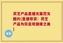 灵芝产品直播文案范文图片(直播带货：灵芝产品为你呈现健康之美)