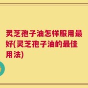 灵芝孢子油怎样服用最好(灵芝孢子油的最佳用法)