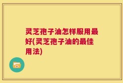 灵芝孢子油怎样服用最好(灵芝孢子油的最佳用法)