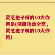 灵芝孢子粉的10大作用是(健康功效全面，灵芝孢子粉的10大作用)