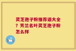 灵芝孢子粉推荐语大全？芳兰名叶灵芝孢子粉怎么样
