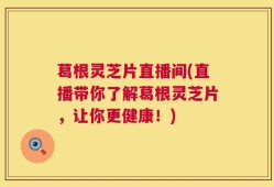 葛根灵芝片直播间(直播带你了解葛根灵芝片，让你更健康！)