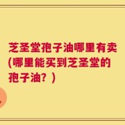 芝圣堂孢子油哪里有卖(哪里能买到芝圣堂的孢子油？)