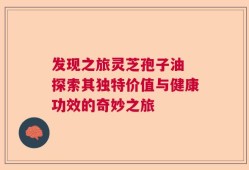 发现之旅灵芝孢子油 探索其独特价值与健康功效的奇妙之旅