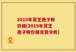 2019年灵芝孢子粉价格(2019年灵芝孢子粉价格走势分析)