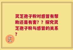 灵芝孢子粉对感冒有帮助还是有害？？探究灵芝孢子粉与感冒的关系？