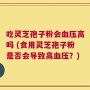 吃灵芝孢子粉会血压高吗 (食用灵芝孢子粉是否会导致高血压？)
