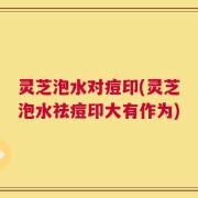 灵芝泡水对痘印(灵芝泡水祛痘印大有作为)
