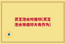 灵芝泡水对痘印(灵芝泡水祛痘印大有作为)
