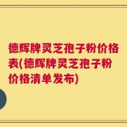 德辉牌灵芝孢子粉价格表(德辉牌灵芝孢子粉价格清单发布)