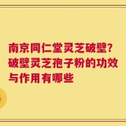 南京同仁堂灵芝破壁？破壁灵芝孢子粉的功效与作用有哪些