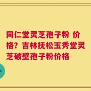 同仁堂灵芝孢子粉 价格？吉林抚松玉秀堂灵芝破壁孢子粉价格