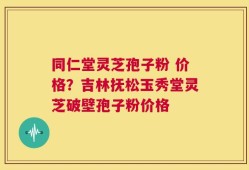 同仁堂灵芝孢子粉 价格？吉林抚松玉秀堂灵芝破壁孢子粉价格