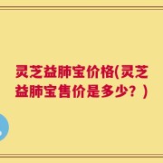 灵芝益肺宝价格(灵芝益肺宝售价是多少？)