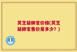 灵芝益肺宝价格(灵芝益肺宝售价是多少？)