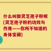 什么叫做灵芝孢子粉呢(灵芝孢子粉的功效与作用——你所不知道的身体宝藏)