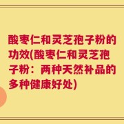 酸枣仁和灵芝孢子粉的功效(酸枣仁和灵芝孢子粉：两种天然补品的多种健康好处)