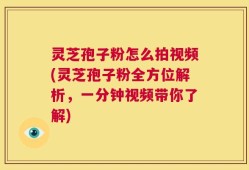 灵芝孢子粉怎么拍视频(灵芝孢子粉全方位解析，一分钟视频带你了解)