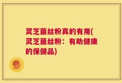 灵芝菌丝粉真的有用(灵芝菌丝粉：有助健康的保健品)