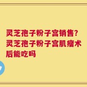 灵芝孢子粉子宫销售？灵芝孢子粉子宫肌瘤术后能吃吗
