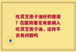 吃灵芝孢子油好的报道？在医院看见有些病人吃灵芝孢子油，这样不会有问题吗