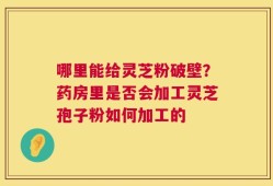 哪里能给灵芝粉破壁？药房里是否会加工灵芝孢子粉如何加工的