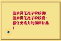 蓝素灵芝孢子粉胶囊(蓝素灵芝孢子粉胶囊：强化免疫力的健康补品)