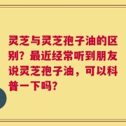 灵芝与灵芝孢子油的区别？最近经常听到朋友说灵芝孢子油，可以科普一下吗？