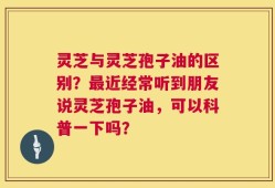 灵芝与灵芝孢子油的区别？最近经常听到朋友说灵芝孢子油，可以科普一下吗？