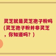 灵芝就是灵芝孢子粉吗(灵芝孢子粉并非灵芝，你知道吗？)