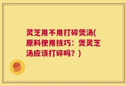 灵芝用不用打碎煲汤(原料使用技巧：煲灵芝汤应该打碎吗？)