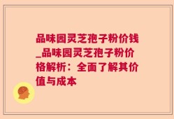 品味园灵芝孢子粉价钱_品味园灵芝孢子粉价格解析：全面了解其价值与成本
