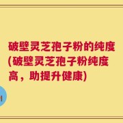 破壁灵芝孢子粉的纯度(破壁灵芝孢子粉纯度高，助提升健康)