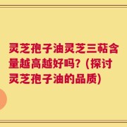 灵芝孢子油灵芝三萜含量越高越好吗？(探讨灵芝孢子油的品质)