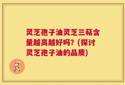 灵芝孢子油灵芝三萜含量越高越好吗？(探讨灵芝孢子油的品质)