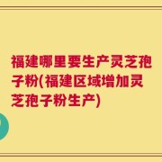 福建哪里要生产灵芝孢子粉(福建区域增加灵芝孢子粉生产)